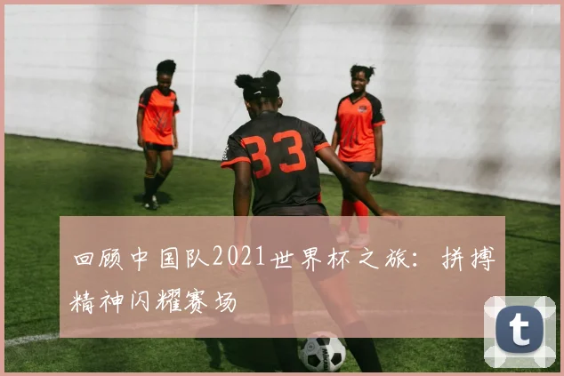 回顾中国队2021世界杯之旅：拼搏精神闪耀赛场