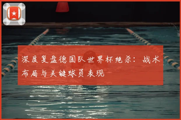 深度复盘德国队世界杯绝杀：战术布局与关键球员表现