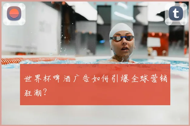 世界杯啤酒广告如何引爆全球营销狂潮?