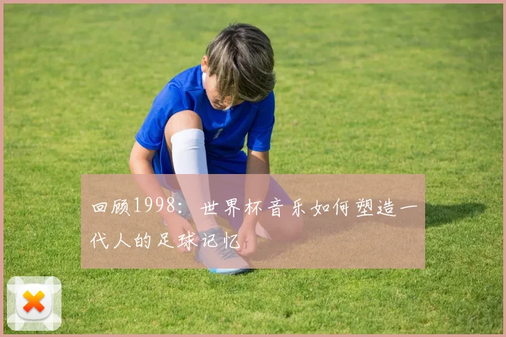 回顾1998:世界杯音乐如何塑造一代人的足球记忆