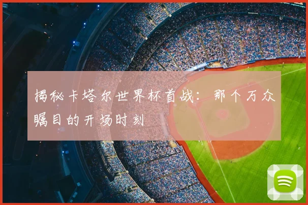 揭秘卡塔尔世界杯首战：那个万众瞩目的开场时刻