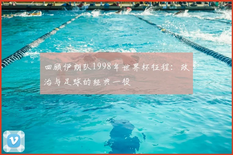 回顾伊朗队1998年世界杯征程：政治与足球的经典一役