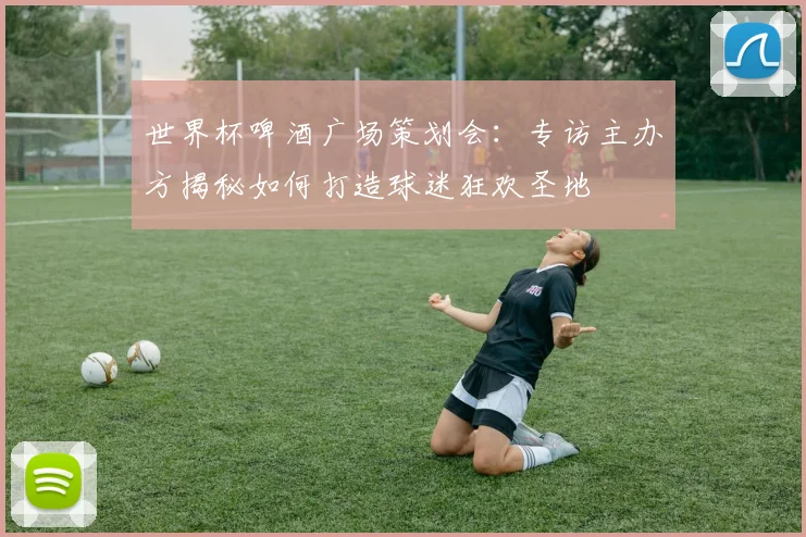 世界杯啤酒广场策划会：专访主办方揭秘如何打造球迷狂欢圣地
