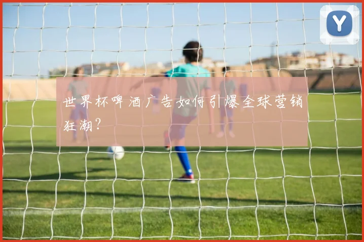 世界杯啤酒广告如何引爆全球营销狂潮？