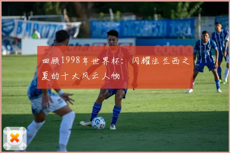回顾1998年世界杯:闪耀法兰西之夏的十大风云人物
