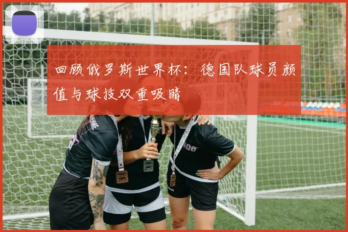 回顾俄罗斯世界杯：德国队球员颜值与球技双重吸睛