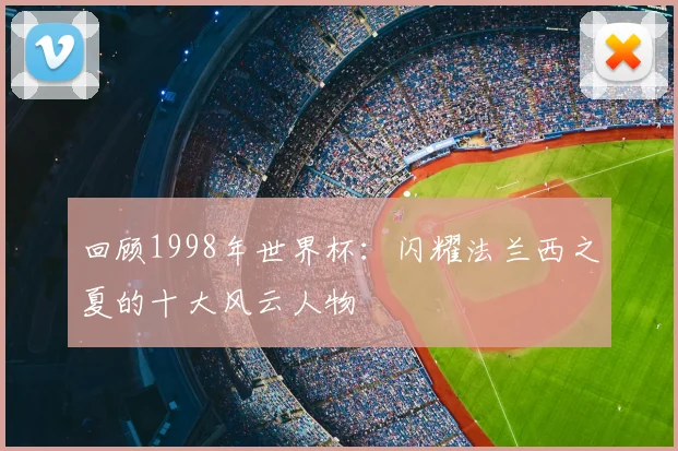 回顾1998年世界杯:闪耀法兰西之夏的十大风云人物
