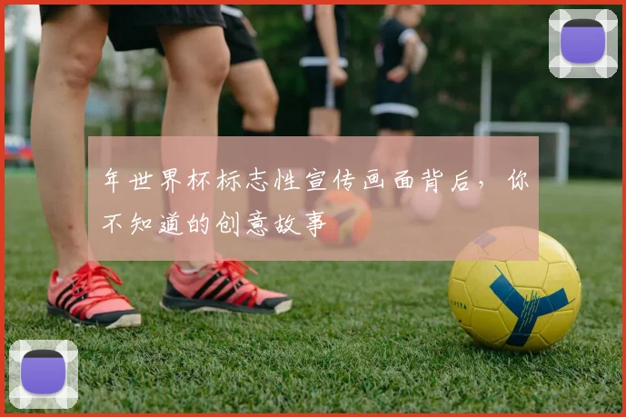 年世界杯标志性宣传画面背后，你不知道的创意故事