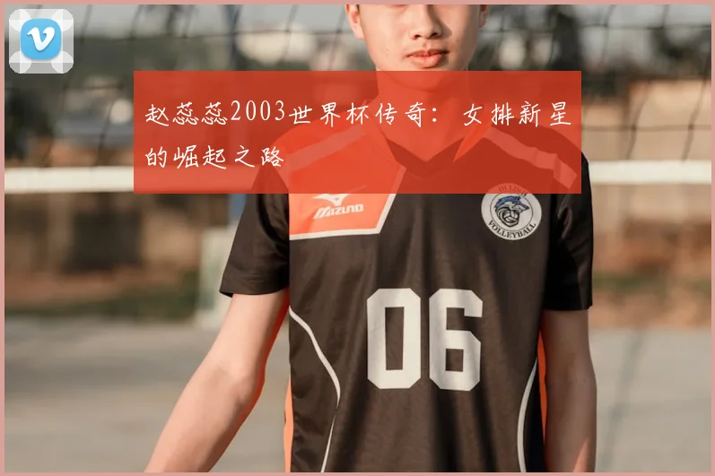 赵蕊蕊2003世界杯传奇：女排新星的崛起之路