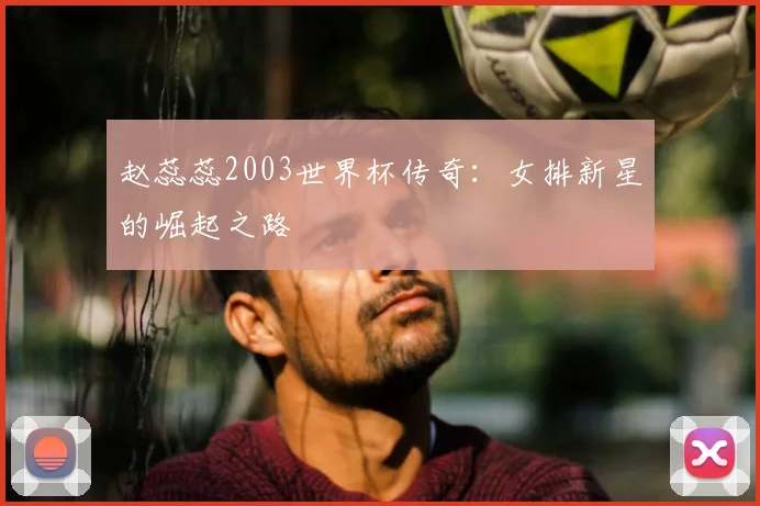 赵蕊蕊2003世界杯传奇：女排新星的崛起之路