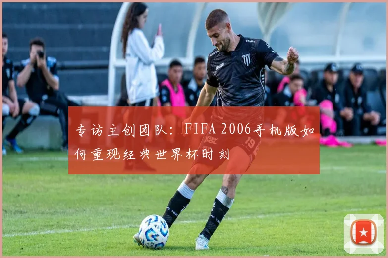 专访主创团队：FIFA 2006手机版如何重现经典世界杯时刻