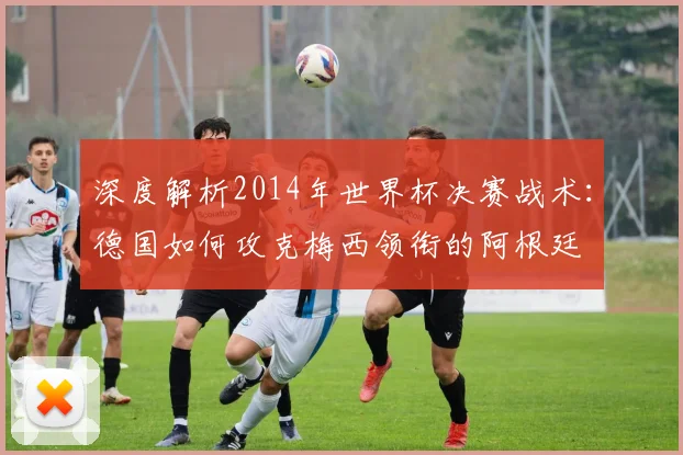 深度解析2014年世界杯决赛战术：德国如何攻克梅西领衔的阿根廷
