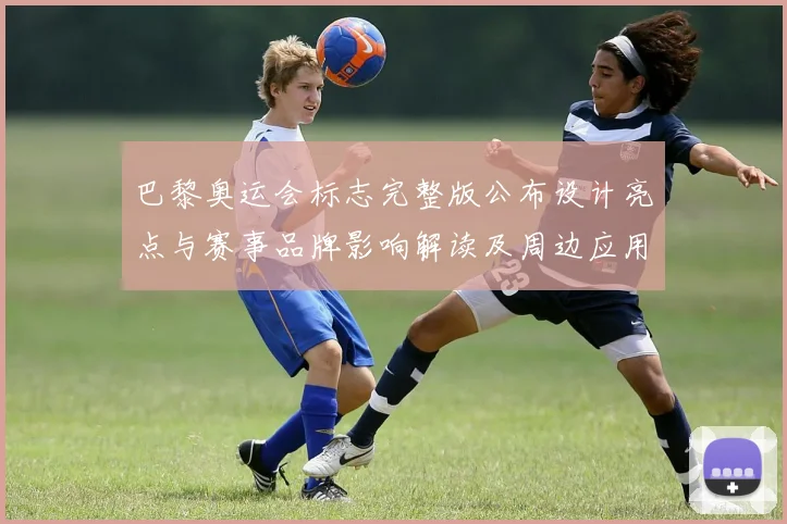 巴黎奥运会标志完整版公布设计亮点与赛事品牌影响解读及周边应用看点